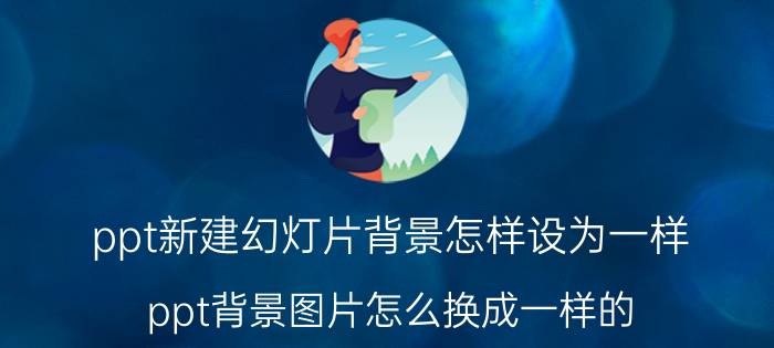 ppt新建幻灯片背景怎样设为一样 ppt背景图片怎么换成一样的？